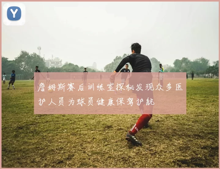 詹姆斯赛后训练室探秘发现众多医护人员为球员健康保驾护航