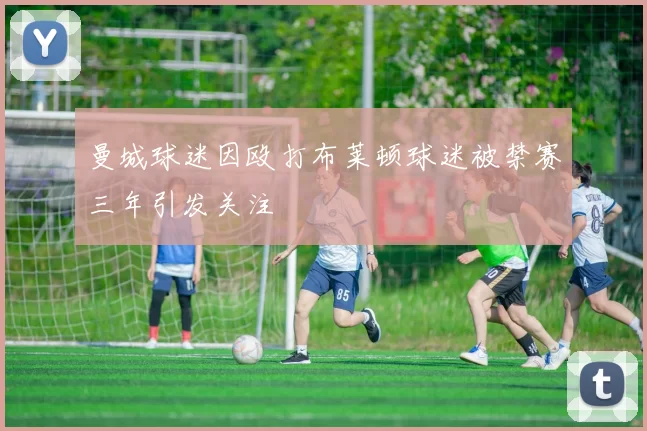 曼城球迷因殴打布莱顿球迷被禁赛三年引发关注