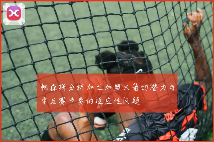 帕森斯分析加兰加盟火箭的潜力与季后赛节奏的适应性问题