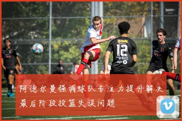 阿德尔曼强调球队专注力提升解决最后阶段投篮失误问题