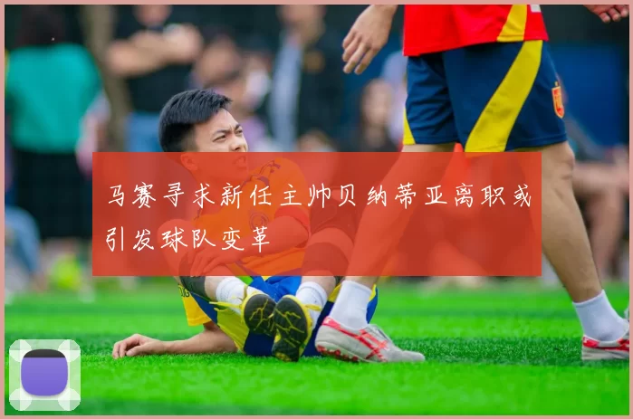 马赛寻求新任主帅贝纳蒂亚离职或引发球队变革