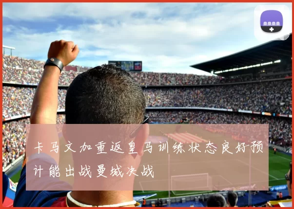 卡马文加重返皇马训练状态良好预计能出战曼城决战