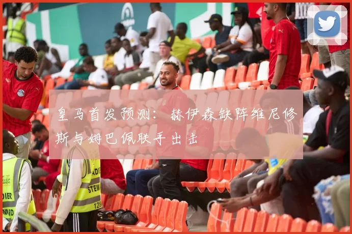 皇马首发预测：赫伊森缺阵维尼修斯与姆巴佩联手出击