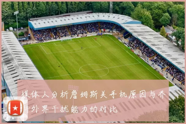 媒体人分析詹姆斯关手机原因与乔科外界干扰能力的对比