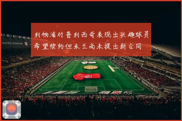 利物浦对普利西奇表现出兴趣球员希望续约但米兰尚未提出新合同