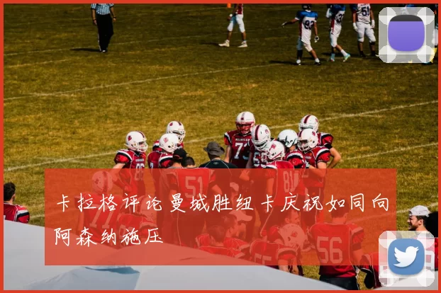 卡拉格评论曼城胜纽卡庆祝如同向阿森纳施压