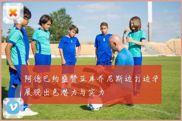 阿德巴约盛赞亚库乔尼斯边打边学展现出色潜力与实力