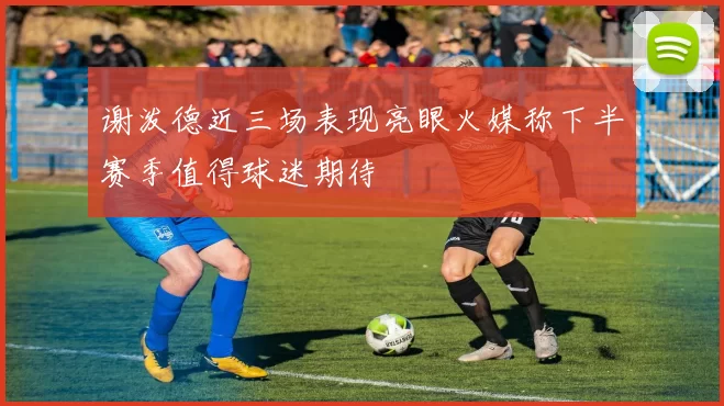 谢泼德近三场表现亮眼火媒称下半赛季值得球迷期待