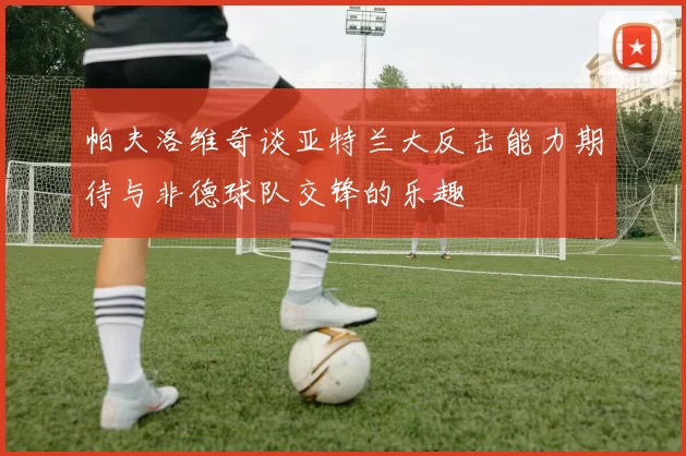帕夫洛维奇谈亚特兰大反击能力期待与非德球队交锋的乐趣