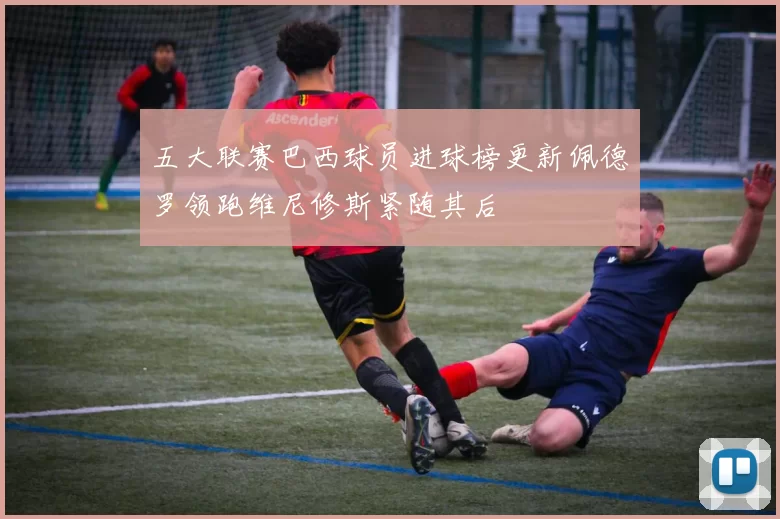 五大联赛巴西球员进球榜更新佩德罗领跑维尼修斯紧随其后