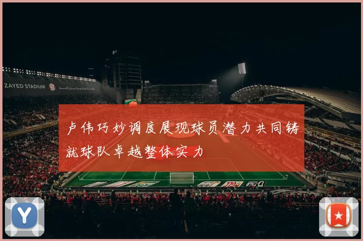 卢伟巧妙调度展现球员潜力共同铸就球队卓越整体实力