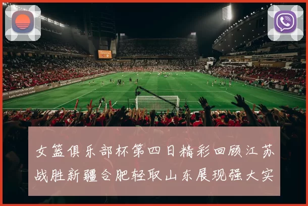 女篮俱乐部杯第四日精彩回顾江苏战胜新疆合肥轻取山东展现强大实力