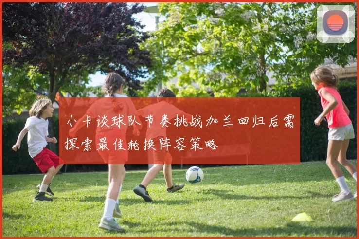 小卡谈球队节奏挑战加兰回归后需探索最佳轮换阵容策略