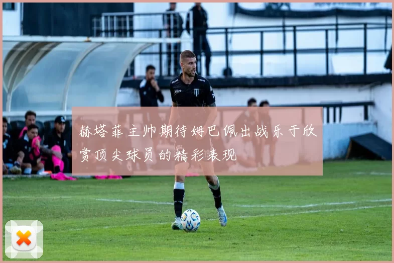 赫塔菲主帅期待姆巴佩出战乐于欣赏顶尖球员的精彩表现