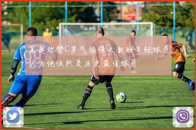 莱奥称赞C罗气场强大激励年轻球员认为他依然是历史最佳球员