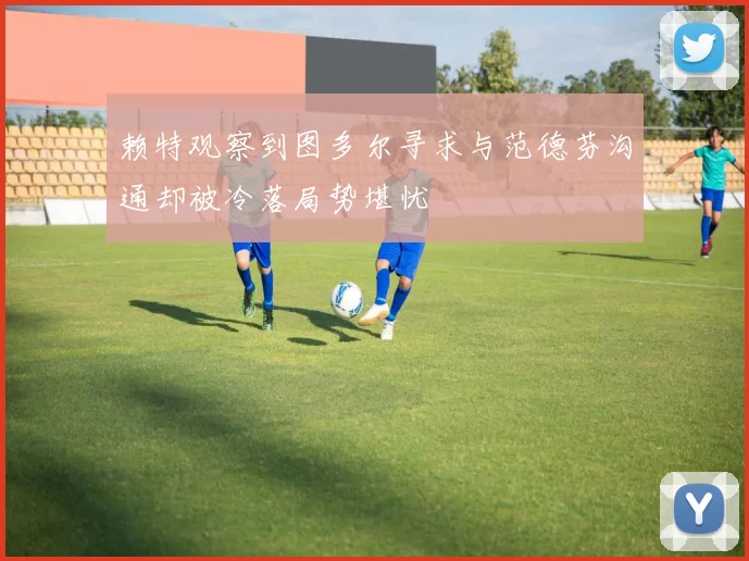 赖特观察到图多尔寻求与范德芬沟通却被冷落局势堪忧