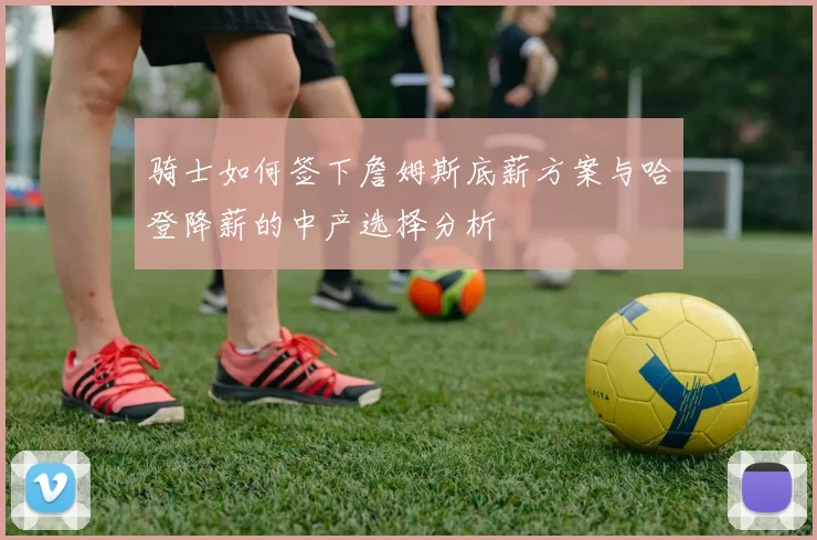 骑士如何签下詹姆斯底薪方案与哈登降薪的中产选择分析