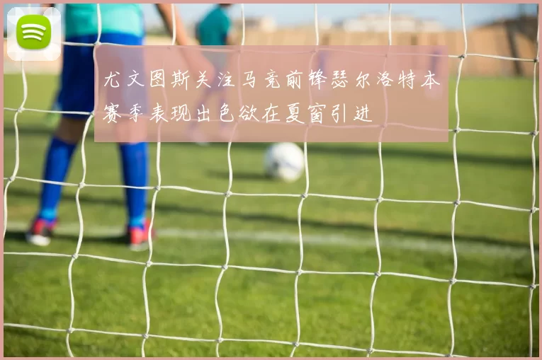 尤文图斯关注马竞前锋瑟尔洛特本赛季表现出色欲在夏窗引进